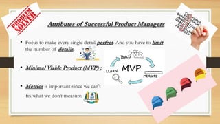 Attributes of Successful Product Managers
• Focus to make every single detail perfect. And you have to limit
the number of details.
• Minimal Viable Product (MVP) :
• Metrics is important since we can’t
fix what we don’t measure.
 
