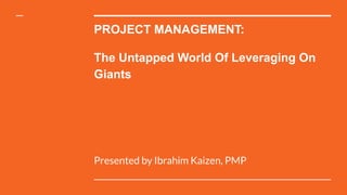 PROJECT MANAGEMENT:
The Untapped World Of Leveraging On
Giants
Presented by Ibrahim Kaizen, PMP
 