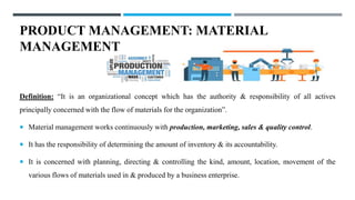 PRODUCT MANAGEMENT: MATERIAL
MANAGEMENT
Definition: “It is an organizational concept which has the authority & responsibility of all actives
principally concerned with the flow of materials for the organization”.
 Material management works continuously with production, marketing, sales & quality control.
 It has the responsibility of determining the amount of inventory & its accountability.
 It is concerned with planning, directing & controlling the kind, amount, location, movement of the
various flows of materials used in & produced by a business enterprise.
 