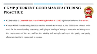 CGMP (CURRENT GOOD MANUFACTURING
PRACTICE
 CGMP refers to Current Good Manufacturing Practice (CGMP) regulations enforced by US FDA.
 Current Good Manufacturing Practices are the methods to be used in, the facilities or controls to be
used for, the manufacturing, processing. packaging or holding of a drug to assure that such drug meets
the requirements of the act, and has the identity and strength and meets the quality and purity
characteristics that is represented to possess.
 
