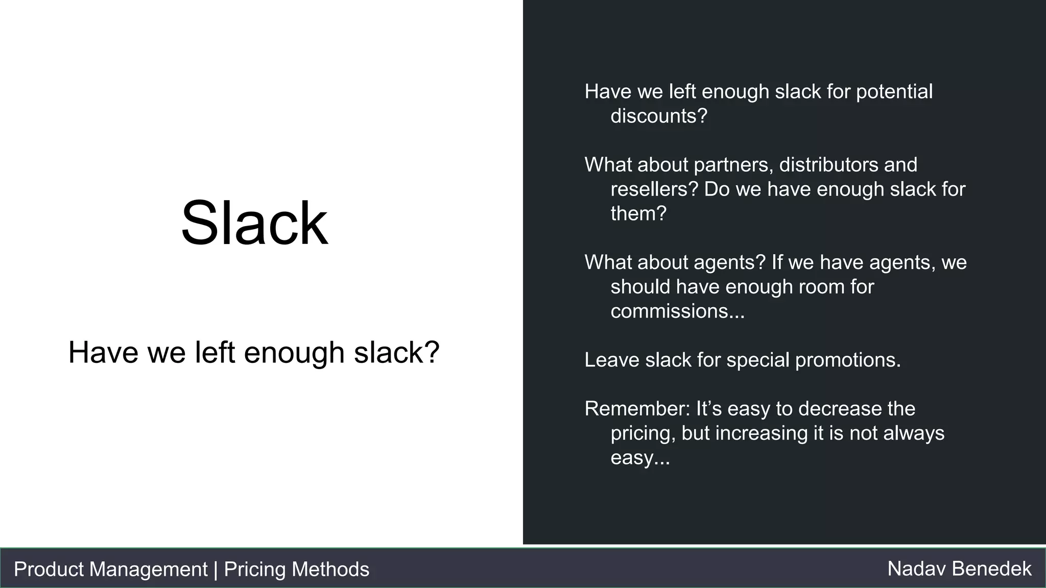 Product Management | Pricing Methods Nadav Benedek
Slack
Have we left enough slack?
● Have we left enough slack for potential
discounts?
● What about partners, distributors and
resellers? Do we have enough slack for
them?
● What about agents? If we have agents,
we should have enough room for
commissions...
● Leave slack for special promotions.
● Remember: It’s easy to decrease the
pricing, but increasing it is not always
easy...
 