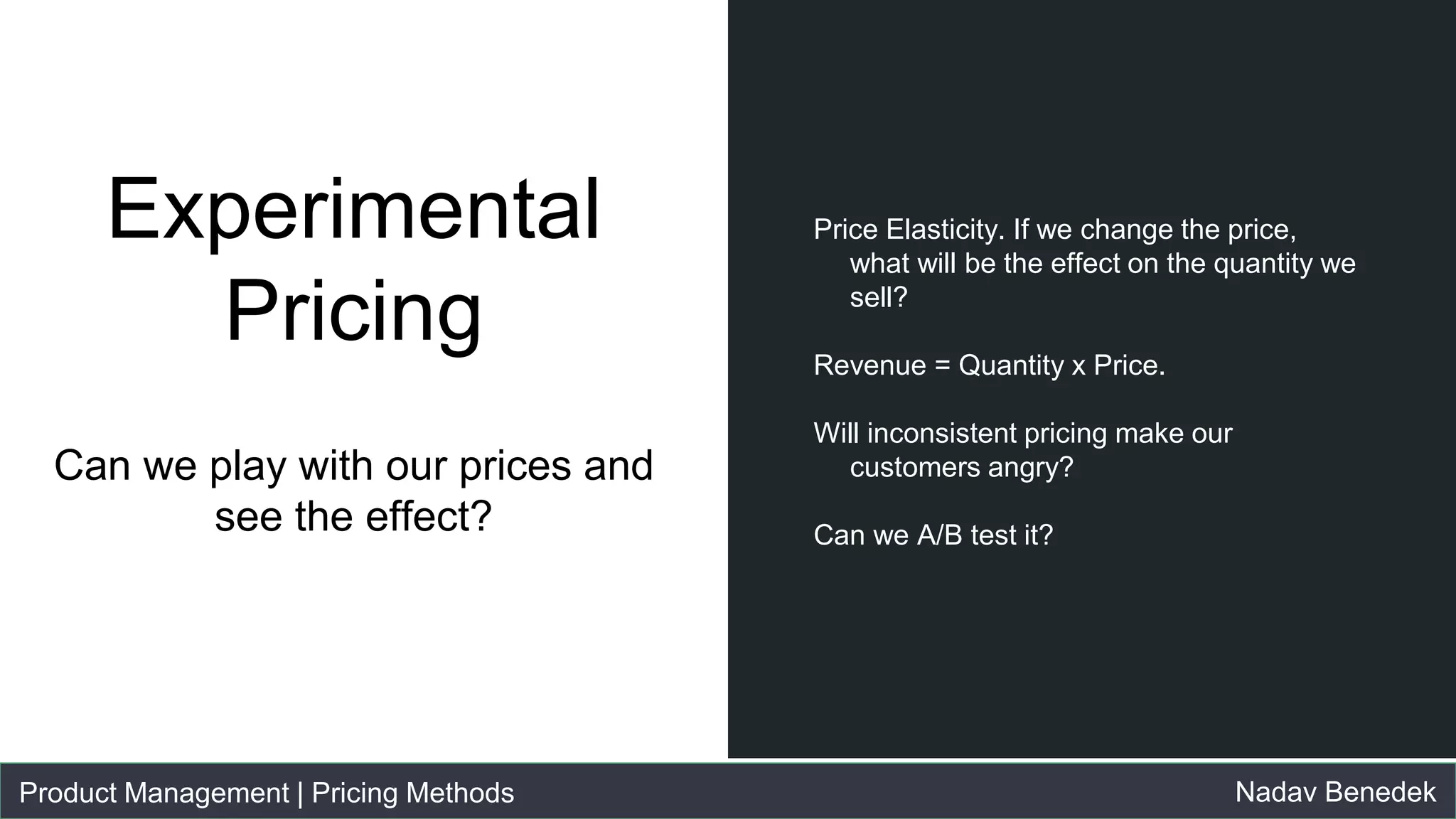 Product Management | Pricing Methods Nadav Benedek
Experimental
Pricing
Can we play with our prices and
see the effect?
● Price Elasticity. If we change the price,
what will be the effect on the quantity we
sell?
● Revenue = Quantity x Price.
● Will inconsistent pricing make our
customers angry?
● Can we A/B test it?
 