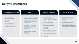 16
Online Communities Books Online Content Local Groups
● Mind the Product
● PM HQ
● Product Coalition
● LinkedIn PM Group
● Inspired by Marty Cagan
● Lean Product Playbook
by Dan Olsen
● The Hard Thing about
Hard Things by Ben
Horowitz
● The Product Manager
Interview
● My Twitter List of
Product Thought Leaders
● This is PM Podcast
● First Round Review
● Agile 101
● Austin Voice of Product
● Lewis Lin’s PM Jobs List
● PM Basics
● ProductTank Austin
Meetup
● ProductCamp Austin
● Kelleher Center Startup
Events and Competitions
Helpful Resources
 