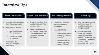 19
Know the Product Know Your Audience Ask Good Questions Follow Up
● Learn everything you can
from the company site.
● Read product reviews.
○ App Store / Google
Play for consumer
○ Capterra / G2Crowd
for enterprise
● Think about the
product’s strengths /
weaknesses.
● Research your interview
panel on LinkedIn / the
company site.
● Weave commonalities
like college, connections,
cities, career paths, and
companies into your
discussion.
● Think of 1-2 relevant
questions for each
interviewer.
● For product folks:
○ Where do you see the
product in 3-5 years
and why?
○ What one thing do
you not like about
being a PM here?
● Send thank you notes to
each interviewer if
possible (or at least
hiring manager).
● Include any natural
follow ups from your
conversation in your
note (ex. “here’s that app
I mentioned I worked on”
or “here’s that
competitor site I saw”)
Interview Tips
 