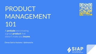 PRODUCT
MANAGEMENT
101
A prelude into creating
a great product that
doesn’t make you insane.
Dimas Satrio Hutomo / @dimassrio
 