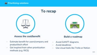 104
Build a roadmap
- Avoid GANTT diagrams
- Avoid deadlines
- Use visual tools like Trello or Notion
To recap
Assess the cost/benefit
- Estimate benefit for users/company and
product/tech effort
- Get inspired from other prioritization
methods (e.g. RICE)
Prioritizing solutions
 