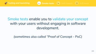 108
Soft launchSmoke tests A/B tests
Smoke tests enable you to validate your concept
with your users without engaging in software
development.
(sometimes also called “Proof of Concept - PoC)
Testing and launching
 