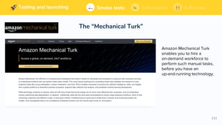 111
Building and launching Soft launchSmoke tests A/B tests
The “Mechanical Turk”
Soft launchSmoke tests A/B testsTesting and launching
Amazon Mechanical Turk
enables you to hire a
on-demand workforce to
perform such manual tasks,
before you have an
up-and-running technology.
 