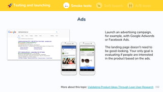 112
Building and launching Soft launchSmoke tests A/B tests
Ads
Soft launchSmoke tests A/B testsTesting and launching
Launch an advertising campaign,
for example, with Google Adwords
or Facebook Ads.
The landing page doesn’t need to
be good-looking. Your only goal is
evaluating if people are interested
in the product based on the ads.
More about this topic: Validating Product Ideas Through Lean User Research
 