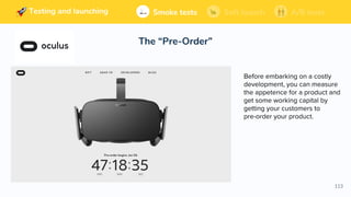 113
Building and launching Soft launchSmoke tests A/B tests
The “Pre-Order”
Soft launchSmoke tests A/B testsTesting and launching
Before embarking on a costly
development, you can measure
the appetence for a product and
get some working capital by
getting your customers to
pre-order your product.
 
