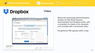 114
Building and launching Soft launchSmoke tests A/B tests
Video
Soft launchSmoke tests A/B testsTesting and launching
Before the technology behind Dropbox
existed, its CEO Drew Houston
demonstrated how Dropbox works, with
a simulation he made on his computer,
and recorded with a screencast video.
He gathered 75K signups within a day.
 