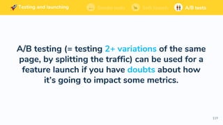Building and launching Soft launchSmoke tests A/B tests
119
A/B testing (= testing 2+ variations of the same
page, by splitting the traffic) can be used for a
feature launch if you have doubts about how
it’s going to impact some metrics.
Building and launching Soft launchSmoke tests A/B testsBuilding and launching Soft launchSmoke tests A/B testsBuilding and launching Soft launchSmoke tests A/B testsSoft launchSmoke tests A/B testsTesting and launching
 