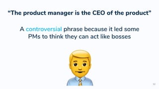 12
“The product manager is the CEO of the product”
A controversial phrase because it led some
PMs to think they can act like bosses
 