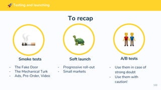 122
Soft launch
- Progressive roll-out
- Small markets
A/B tests
- Use them in case of
strong doubt
- Use them with
caution!
Smoke tests
- The Fake Door
- The Mechanical Turk
- Ads, Pre-Order, Video
To recap
Testing and launching
 