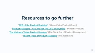 Resources to go further
“CEO of the Product Revisited” (Silicon Valley Product Group)
“Product Managers - You Are Not The CEO of Anything” (MindTheProduct)
“The Minimum Viable Product Manager” (The Black Box of Product Management)
“The 99 Types of Product Managers” (Product:belief)
14
 