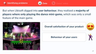 27
But when Ubisoft digged into user behaviour, they realised a majority of
players where only playing the dance mini-game, which was only a small
feature of the main game.
Data Users’ voiceIdentifying problems Data Users’ voiceIdentifying problems
Overall satisfaction of your product
Behaviour of your users
 