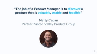 “The job of a Product Manager is to discover a
product that is valuable, usable and feasible”
Marty Cagan
Partner, Silicon Valley Product Group
4
 