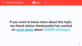 40
Data Users’ voice
If you want to know more about this topic,
my friend Adrien Montcoudiol has worked
on great decks about AARRR strategies
Identifying problems Data Users’ voiceIdentifying problems
 