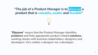 “The job of a Product Manager is to discover a
product that is valuable, usable and feasible”
5
“Discover” means that the Product Manager identifies
problems and finds appropriate product-related solutions,
working closely with business stakeholders, designers and
developers. He’s neither a designer nor a developer.
 