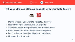 55
Test your ideas as often as possible with your beta testers
✅ Define what do you want to validate / discover
✅ Recruit the right users (avoid UX experts)
✅ Ask them about their problems, not their solutions
✅ Build a scenario (tasks they have to complete)
✅ Don’t influence them (avoid yes/no questions)
✅ Observe first, then ask
Data Users’ voiceIdentifying problems Data Users’ voiceIdentifying problems Data Users’ voiceIdentifying problems
 
