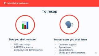 56
Data you shall measure:
- NPS, app ratings
- AARRR framework
- Behaviour and demographics
To recap
To your users you shall listen
- Customer support
- App reviews
- Social listening
- Build a pool of beta testers
Identifying problems
 