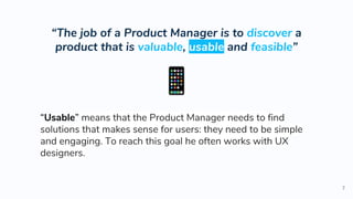 “The job of a Product Manager is to discover a
product that is valuable, usable and feasible”
7
“Usable” means that the Product Manager needs to find
solutions that makes sense for users: they need to be simple
and engaging. To reach this goal he often works with UX
designers.
 