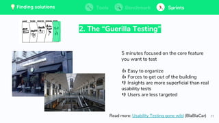 77
💡 Finding solutions Tools Benchmark Sprints
2. The “Guerilla Testing”
5 minutes focused on the core feature
you want to test
👍 Easy to organize
👍 Forces to get out of the building
👎 Insights are more superficial than real
usability tests
👎 Users are less targeted
Read more: Usability Testing gone wild (BlaBlaCar)
Tools BenchmarkFinding solutions Sprints💡 Finding solutions Tools Benchmark SprintsTools BenchmarkFinding solutions Sprints
 