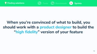 78
💡 Finding solutions
When you’re convinced of what to build, you
should work with a product designer to build the
“high fidelity” version of your feature
Tools BenchmarkFinding solutions Sprints💡 Finding solutions Tools Benchmark SprintsTools BenchmarkFinding solutions Sprints
 