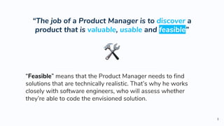 “The job of a Product Manager is to discover a
product that is valuable, usable and feasible”
8
“Feasible” means that the Product Manager needs to find
solutions that are technically realistic. That’s why he works
closely with software engineers, who will assess whether
they’re able to code the envisioned solution.
 