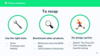 80
Benchmark other products
- Reference consumer/B2B
apps
- UI/UX patterns directories
Do design sprints
- Sketch: The Crazy 8’s
- Test: Usability and
Guerilla testing
Use the right tools
- Draw
- Prototype (low
fidelity)
To recap
Finding solutions
 