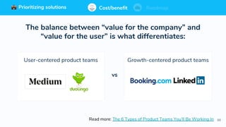 88
Prioritizing solutions ⚖ Cost/benefit Roadmap
The balance between “value for the company” and
“value for the user” is what differentiates:
Read more: The 6 Types of Product Teams You’ll Be Working In
User-centered product teams Growth-centered product teams
vs
Cost/benefit RoadmapPrioritizing solutions
 