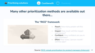 89
Prioritizing solutions ⚖ Cost/benefit Roadmap
Many other prioritization methods are available out
there…
Source: RICE: simple prioritization for product managers (Intercom)
- Reach: How many people will this
impact?
- Impact: How much will this impact
each person?
- Confident: How confident are you in
your estimates?
- Effort: How many “person-month”
will this take?
The “RICE” framework
Cost/benefit RoadmapPrioritizing solutions
 