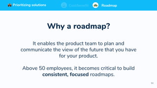94
Prioritizing solutions ⚖ Cost/benefit Roadmap
Why a roadmap?
It enables the product team to plan and
communicate the view of the future that you have
for your product.
Above 50 employees, it becomes critical to build
consistent, focused roadmaps.
Prioritizing solutions ⚖ Cost/benefit RoadmapPrioritizing solutions ⚖ Cost/benefit RoadmapCost/benefit RoadmapPrioritizing solutions
 