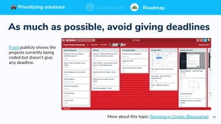 98
Prioritizing solutions ⚖ Cost/benefit Roadmap
As much as possible, avoid giving deadlines
Prioritizing solutions ⚖ Cost/benefit RoadmapPrioritizing solutions ⚖ Cost/benefit RoadmapCost/benefit RoadmapPrioritizing solutions
Front publicly shows the
projects currently being
coded but doesn’t give
any deadline.
More about this topic: Running in Circles (Basecamp)
 