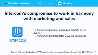 99
Prioritizing solutions ⚖ Cost/benefit Roadmap
Source: Talk from Paul Adams, VP Product at Intercom, during Inside Intercom Tour 2017 (Paris)
Prioritizing solutions ⚖ Cost/benefit RoadmapPrioritizing solutions ⚖ Cost/benefit RoadmapCost/benefit RoadmapPrioritizing solutions
Intercom’s compromise to work in harmony
with marketing and sales
→ Announcing a list of prioritized projects every
quarter
→ Announcing launch dates 2 weeks in advance
 
