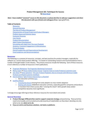 Product Management 101: Techniques for Success
By ​Brian Kissel
Note: I have enabled “comment” access to this document, so please feel free to add your suggestions and share
this document with your friends and colleagues (​https://goo.gl/yFFrml)​.
Table of Contents
Resources
General Overview
The Role of Product Management
Characteristics of Great Project and Product Managers
Problem Space and Solution Space
Customer Personas
User Stories
Product Documentation
Agile Product Development
Succeeding with Agile from The Lean Playbook
Analytics, Customer Engagement, & Monetization
Pricing Strategies
Overall Leadership and Organizational Development
Final Guidelines and Recommendations
Resources
The following is a summary of resources, concepts, and best practices for product managers, especially for
software as a service (Saas) product offerings. It is based on outstanding research and recommendations from a
number of thought leaders in the industry. The primary resources include the following. Each of these resources
in turn reference a number of resources in their publications.
● Pragmatic Marketing​: ​The Pragmatic Marketing Framework
● Marty Cagan​ of ​Silicon Valley Product Group​: ​Inspired: How to Create Products Customers Love
● Dan Olsen​ of ​Olsen Solutions​: ​The Lean Product Playbook: How to Innovate with Minimum Viable
Products and Rapid Customer Feedback​.
● Henrik Kniberg​: ​Agile Product Ownership in a Nutshell
○ See executive summary ​here​.
● Geoffrey Moore​:
○ Crossing the Chasm​ (moving from early adopters to mass market adoption)
○ Dealing with Darwin​ (SlideShare executive summary, especially good for companies and products
in transition from initial success after “crossing the chasm” when growth slows and/or
competition becomes more significant)
I strongly encourage referring to these reference resources for more detail and context.
General Overview
● Product Manager (PM) priorities need to support corporate strategy​ and positioning. These priorities
need to be broadly communicated and understood by all stakeholders as they help in deciding not only
what to do, but ​what not to do​.
● Focus on end to end​ ​business solutions​,​ not tools or platforms
Page 1 of 27
 