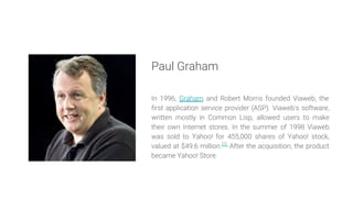 Paul Graham
In 1996, Graham and Robert Morris founded Viaweb, the
first application service provider (ASP). Viaweb's softw...
