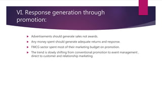 VI. Response generation through
promotion:
 Advertisements should generate sales not awards.
 Any money spent should generate adequate returns and response.
 FMCG sector spent most of their marketing budget on promotion.
 The trend is slowly shifting from conventional promotion to event management ,
direct to customer and relationship marketing.
 