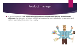 Product manager
 A product manager is the person who identifies the customer need and the larger business
objectives that a product or feature will fulfill, articulates what success looks like for a product, and
rallies a team to turn that vision into a reality.
 