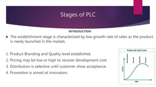 Stages of PLC
INTRODUCTION
 The establishment stage is characterized by low growth rate of sales as the product
is newly launched in the market.
1. Product Branding and Quality level established.
2. Pricing may be low or high to recover development cost.
3. Distribution is selective until customer show acceptance.
4. Promotion is aimed at innovators.
 
