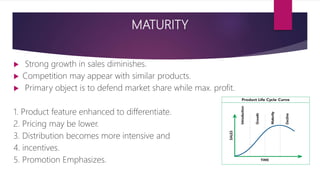 MATURITY
 Strong growth in sales diminishes.
 Competition may appear with similar products.
 Primary object is to defend market share while max. profit.
1. Product feature enhanced to differentiate.
2. Pricing may be lower.
3. Distribution becomes more intensive and
4. incentives.
5. Promotion Emphasizes.
 