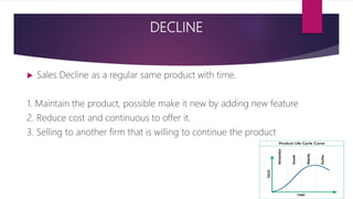 DECLINE
 Sales Decline as a regular same product with time.
1. Maintain the product, possible make it new by adding new feature
2. Reduce cost and continuous to offer it.
3. Selling to another firm that is willing to continue the product
 