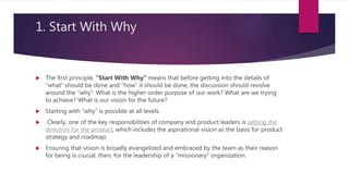 1. Start With Why
 The first principle, “Start With Why” means that before getting into the details of
“what” should be done and “how” it should be done, the discussion should revolve
around the “why”: What is the higher-order purpose of our work? What are we trying
to achieve? What is our vision for the future?
 Starting with “why” is possible at all levels.
 Clearly, one of the key responsibilities of company and product leaders is setting the
direction for the product, which includes the aspirational vision as the basis for product
strategy and roadmap.
 Ensuring that vision is broadly evangelized and embraced by the team as their reason
for being is crucial, then, for the leadership of a “missionary” organization.
 