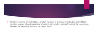  Whether you are a product leader, a product manager, or even just an individual product team
member, you can follow the principle of starting with why by continually making the connections
between the day to day work and the bigger vision.
 