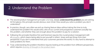 2. Understand the Problem
 The second product management principle is to truly, deeply understand the problem you are solving.
At first glance, this principle sounds obvious, even trivial. How would you solve a problem you don’t
understand?
 In practice, though, very often we end up chasing feature ideas without taking the time to truly
understand the problem this would solve, who of our current and prospective customers actually has
this problem, and whether they care enough about this problem to pay for a solution.
 Following this principle therefore first and foremost requires the crucial product management skill
of empathy, which means being able to put yourself in others’ shoes and see things from their
perspective. If you don’t understand how your customers perceive the world, it’s very hard to attempt to
solve problems for them.
 Truly understanding the problem therefore requires looking at the problem from different perspectives,
which requires diversity of thought in the product team.
 