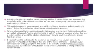  Following the principle therefore means validating all ideas. It means that no idea, even ones that
come from senior stakeholders or customers, are sacrosanct — everything needs to prove that it’s
really making a difference.
 This validation needs to happen as early as possible — shipping something and then realizing it
doesn’t deliver the hypothesized value means a colossal waste of resources.
 When evaluating validation practices to apply, it’s important to understand that the only signal you
can really trust is people “voting with their feet and wallets”. Just asking someone whether they have
a certain problem or would like a better solution is very likely to result in an affirmative answer.
Words are cheap.
 If you really want to understand if the problem is big enough or your solution works for the
customer, you have to get them to put their time and/or money on the line — start using your
solution or even better, paying for it. That can be in the form of a prototype or Minimum Viable
Product (MVP), but just words without action should never be understand as strong evidence to
validate an idea.
 