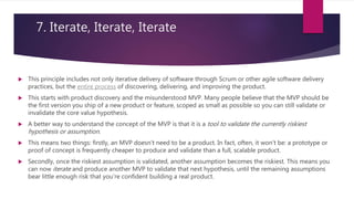 7. Iterate, Iterate, Iterate
 This principle includes not only iterative delivery of software through Scrum or other agile software delivery
practices, but the entire process of discovering, delivering, and improving the product.
 This starts with product discovery and the misunderstood MVP. Many people believe that the MVP should be
the first version you ship of a new product or feature, scoped as small as possible so you can still validate or
invalidate the core value hypothesis.
 A better way to understand the concept of the MVP is that it is a tool to validate the currently riskiest
hypothesis or assumption.
 This means two things: firstly, an MVP doesn’t need to be a product. In fact, often, it won’t be: a prototype or
proof of concept is frequently cheaper to produce and validate than a full, scalable product.
 Secondly, once the riskiest assumption is validated, another assumption becomes the riskiest. This means you
can now iterate and produce another MVP to validate that next hypothesis, until the remaining assumptions
bear little enough risk that you’re confident building a real product.
 