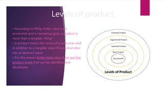 Levels of product:
• According to Philip Kotler, who is an
economist and a marketing guru, a product is
more than a tangible ‘thing’.
• A product meets the needs of a consumer and
in addition to a tangible value this product also
has an abstract value.
• For this reason Kotler states that there are five
product levels that can be identified and
developed.
 
