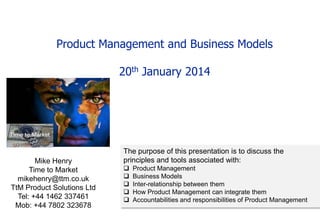 Product Management and Business Models

20th January 2014

Mike Henry
Time to Market
mikehenry@ttm.co.uk
TtM Product Solutions Ltd
Tel: +44 1462 337461
Mob: +44 7802 323678

The purpose of this presentation is to discuss the
principles and tools associated with:






Product Management
Business Models
Inter-relationship between them
How Product Management can integrate them
Accountabilities and responsibilities of Product Management

 