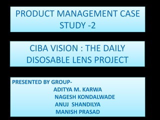 CIBA VISION : THE DAILY
DISOSABLE LENS PROJECT
PRODUCT MANAGEMENT CASE
STUDY -2
PRESENTED BY GROUP-
ADITYA M. KARWA
NAGESH KONDALWADE
ANUJ SHANDILYA
MANISH PRASAD
 